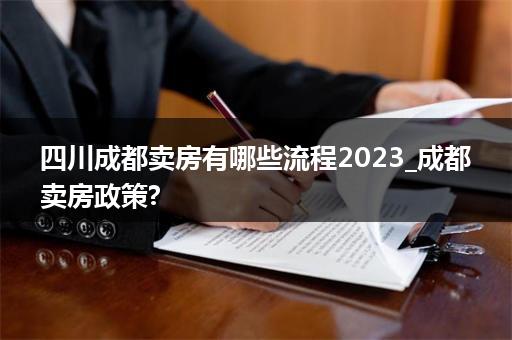 四川成都卖房有哪些流程2023_成都卖房政策?